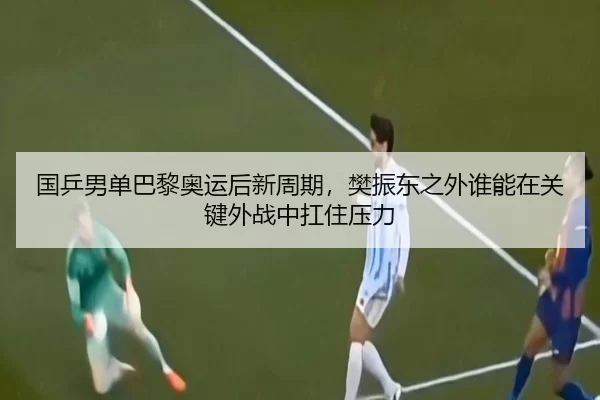 国乒男单巴黎奥运后新周期，樊振东之外谁能在关键外战中扛住压力